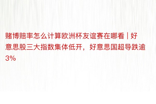 赌博赔率怎么计算欧洲杯友谊赛在哪看 | 好意思股三大指数集体低开，好意思国超导跌逾3%