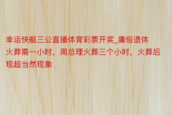 幸运快艇三公直播体育彩票开奖_庸俗遗体火葬需一小时，周总理火葬三个小时，火葬后现超当然现象