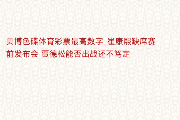 贝博色碟体育彩票最高数字_崔康熙缺席赛前发布会 贾德松能否出战还不笃定