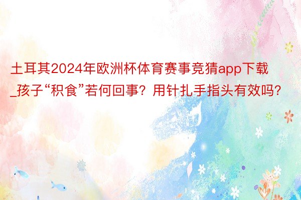 土耳其2024年欧洲杯体育赛事竞猜app下载_孩子“积食”若何回事？用针扎手指头有效吗？