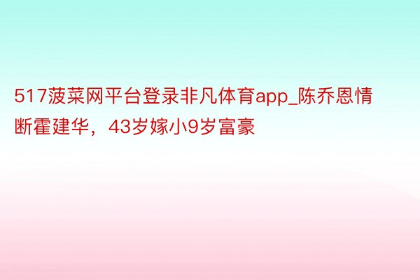 517菠菜网平台登录非凡体育app_陈乔恩情断霍建华，43岁嫁小9岁富豪