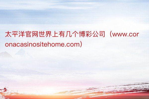 太平洋官网世界上有几个博彩公司（www.coronacasinositehome.com）