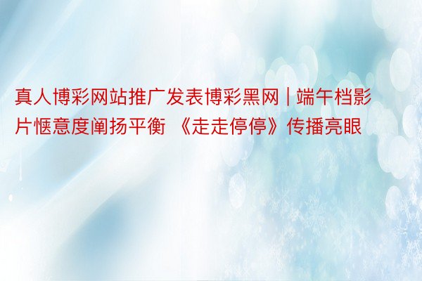 真人博彩网站推广发表博彩黑网 | 端午档影片惬意度阐扬平衡 《走走停停》传播亮眼