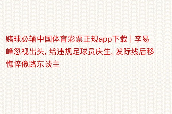 赌球必输中国体育彩票正规app下载 | 李易峰忽视出头, 给违规足球员庆生, 发际线后移憔悴像路东谈主