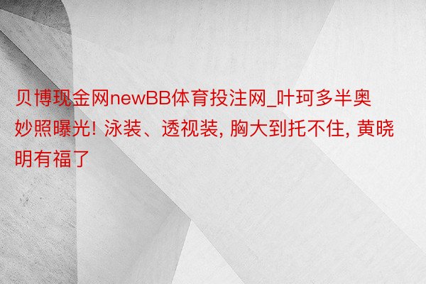 贝博现金网newBB体育投注网_叶珂多半奥妙照曝光! 泳装、透视装, 胸大到托不住, 黄晓明有福了