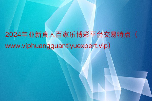 2024年亚新真人百家乐博彩平台交易特点（www.viphuangguantiyuexpert.vip）