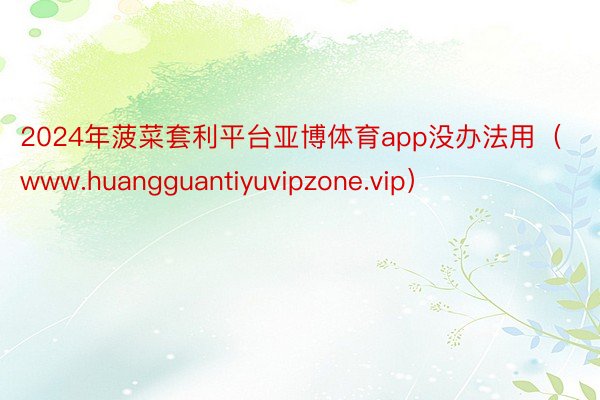 2024年菠菜套利平台亚博体育app没办法用（www.huangguantiyuvipzone.vip）