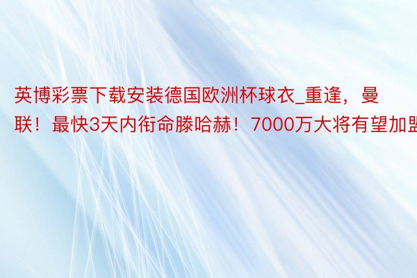 英博彩票下载安装德国欧洲杯球衣_重逢，曼联！最快3天内衔命滕哈赫！7000万大将有望加盟