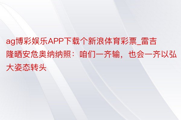 ag博彩娱乐APP下载个新浪体育彩票_雷吉隆晒安危奥纳纳照：咱们一齐输，也会一齐以弘大姿态转头