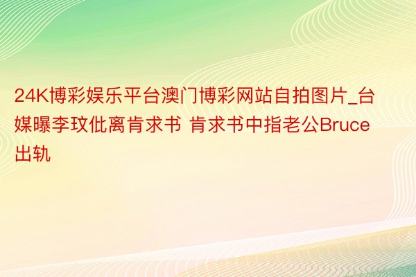 24K博彩娱乐平台澳门博彩网站自拍图片_台媒曝李玟仳离肯求书 肯求书中指老公Bruce出轨