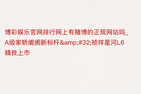 博彩娱乐官网排行网上有赌博的正规网站吗_A级家轿阛阓新标杆&#32;祯祥星河L6精良上市