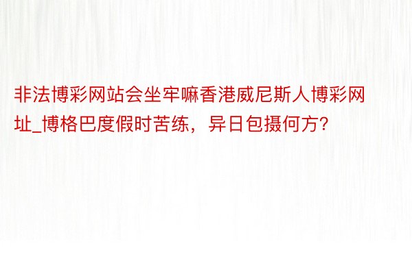 非法博彩网站会坐牢嘛香港威尼斯人博彩网址_博格巴度假时苦练，异日包摄何方？