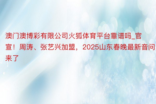 澳门澳博彩有限公司火狐体育平台靠谱吗_官宣！周涛、张艺兴加盟，2025山东春晚最新音问来了