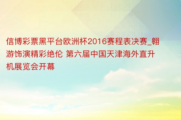 信博彩票黑平台欧洲杯2016赛程表决赛_翱游饰演精彩绝伦 第六届中国天津海外直升机展览会开幕