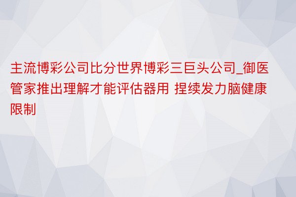 主流博彩公司比分世界博彩三巨头公司_御医管家推出理解才能评估器用 捏续发力脑健康限制