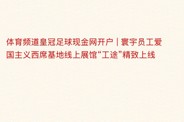 体育频道皇冠足球现金网开户 | 寰宇员工爱国主义西席基地线上展馆“工途”精致上线