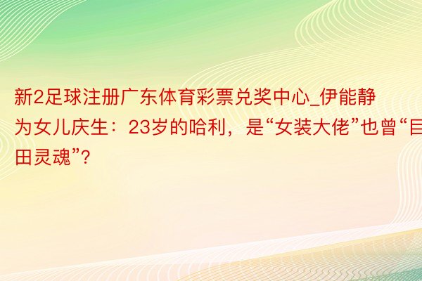 新2足球注册广东体育彩票兑奖中心_伊能静为女儿庆生:23岁的哈利,是“女装大佬”也曾“目田灵魂”?